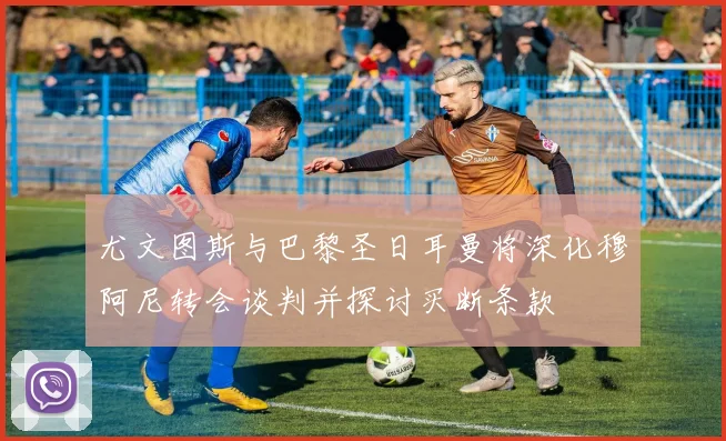 尤文图斯与巴黎圣日耳曼将深化穆阿尼转会谈判并探讨买断条款